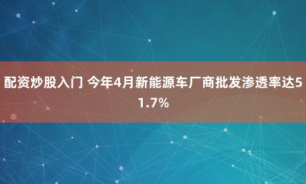 配资炒股入门 今年4月新能源车厂商批发渗透率达51.7%