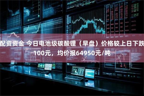 配资资金 今日电池级碳酸锂（早盘）价格较上日下跌100元，均价报64950元/吨
