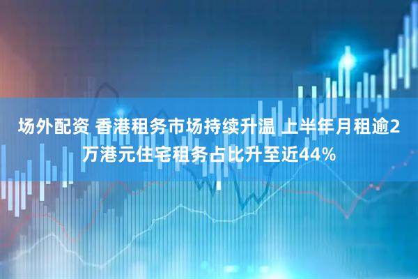 场外配资 香港租务市场持续升温 上半年月租逾2万港元住宅租务占比升至近44%