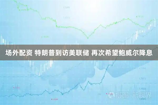 场外配资 特朗普到访美联储 再次希望鲍威尔降息
