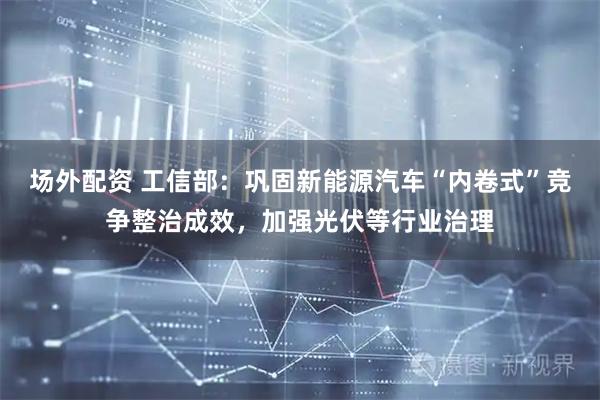 场外配资 工信部：巩固新能源汽车“内卷式”竞争整治成效，加强光伏等行业治理