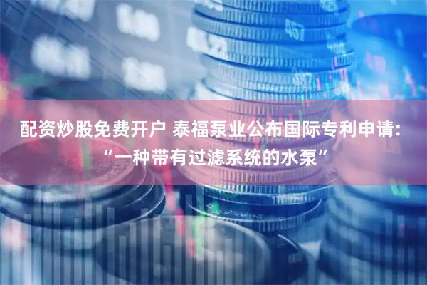 配资炒股免费开户 泰福泵业公布国际专利申请: “一种带有过滤系统的水泵”
