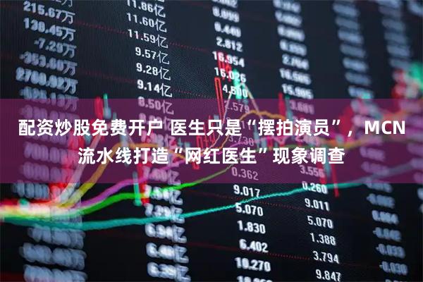 配资炒股免费开户 医生只是“摆拍演员”，MCN流水线打造“网红医生”现象调查