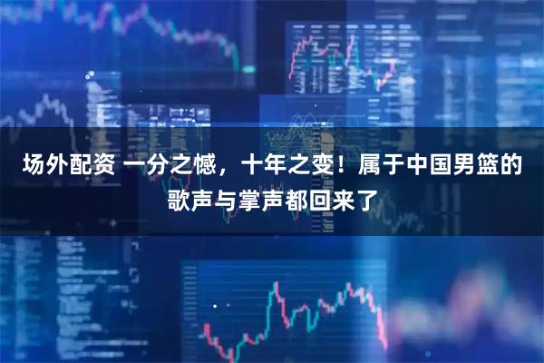 场外配资 一分之憾，十年之变！属于中国男篮的歌声与掌声都回来了