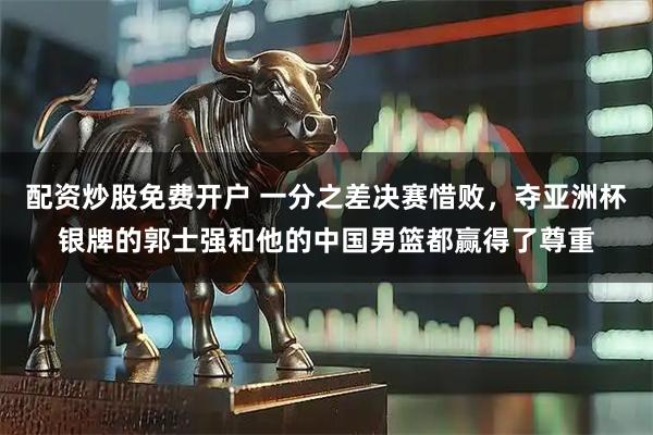 配资炒股免费开户 一分之差决赛惜败，夺亚洲杯银牌的郭士强和他的中国男篮都赢得了尊重