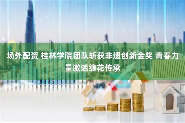 场外配资 桂林学院团队斩获非遗创新金奖 青春力量激活缠花传承