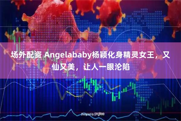 场外配资 Angelababy杨颖化身精灵女王，又仙又美，让人一眼沦陷