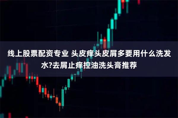 线上股票配资专业 头皮痒头皮屑多要用什么洗发水?去屑止痒控油洗头膏推荐