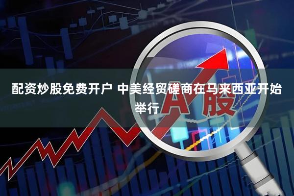 配资炒股免费开户 中美经贸磋商在马来西亚开始举行