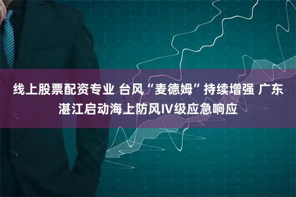 线上股票配资专业 台风“麦德姆”持续增强 广东湛江启动海上防风Ⅳ级应急响应