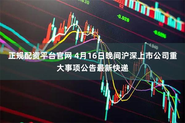 正规配资平台官网 4月16日晚间沪深上市公司重大事项公告最新快递