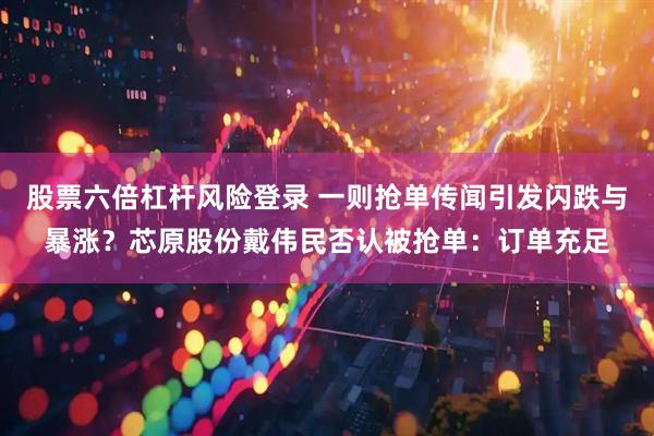 股票六倍杠杆风险登录 一则抢单传闻引发闪跌与暴涨？芯原股份戴伟民否认被抢单：订单充足