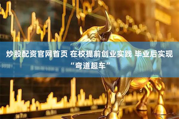 炒股配资官网首页 在校提前创业实践 毕业后实现“弯道超车”