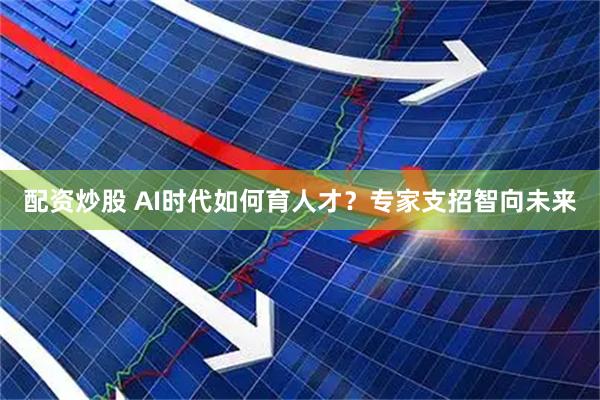配资炒股 AI时代如何育人才？专家支招智向未来