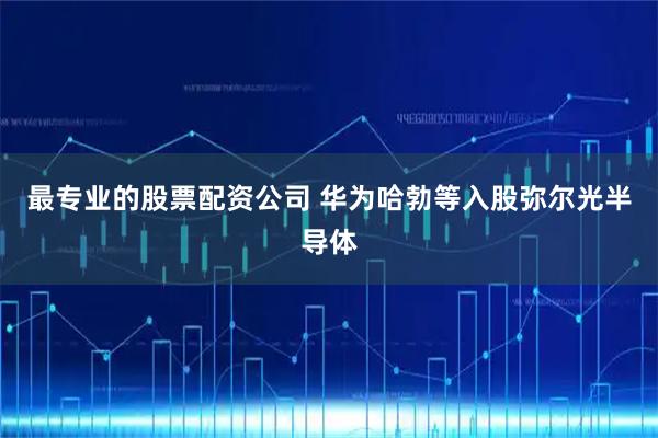 最专业的股票配资公司 华为哈勃等入股弥尔光半导体