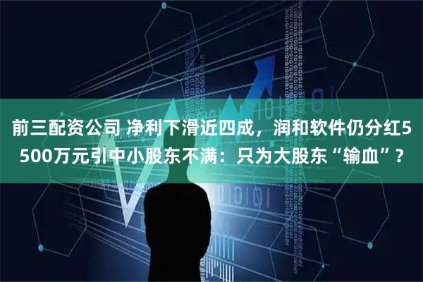 前三配资公司 净利下滑近四成，润和软件仍分红5500万元引中小股东不满：只为大股东“输血”？
