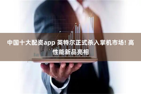 中国十大配资app 英特尔正式杀入掌机市场! 高性能新品亮相