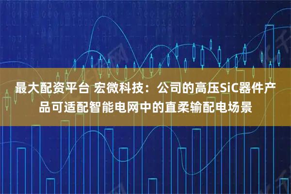 最大配资平台 宏微科技：公司的高压SiC器件产品可适配智能电网中的直柔输配电场景