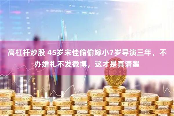 高杠杆炒股 45岁宋佳偷偷嫁小7岁导演三年，不办婚礼不发微博，这才是真清醒