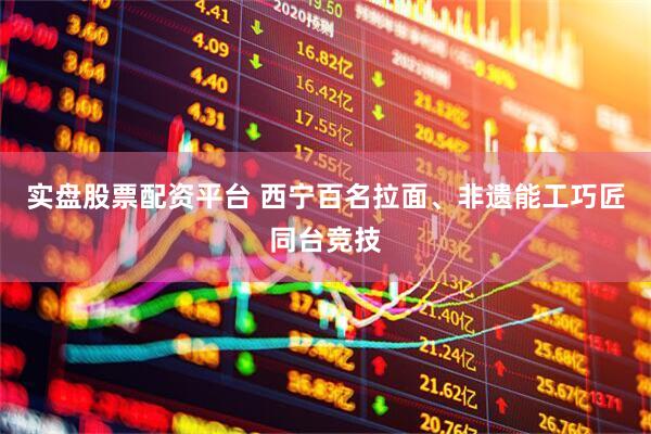 实盘股票配资平台 西宁百名拉面、非遗能工巧匠同台竞技